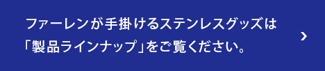 ファーレンが手掛けるステンレスグッズは「製品ラインナップ」をご覧ください。
